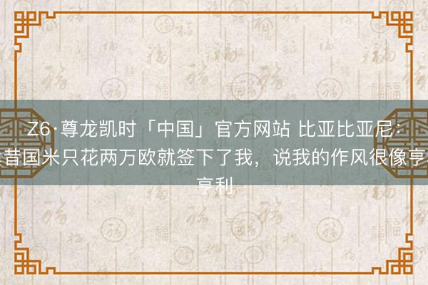 Z6·尊龙凯时「中国」官方网站 比亚比亚尼：曩昔国米只花两万欧就签下了我，说我的作风很像亨利