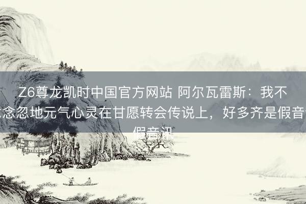 Z6尊龙凯时中国官方网站 阿尔瓦雷斯:我不念念忽地元气心灵在甘愿转会传说上,好多齐是假音讯