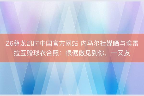 Z6尊龙凯时中国官方网站 内马尔社媒晒与埃雷拉互赠球衣合照：很倨傲见到你，一又友
