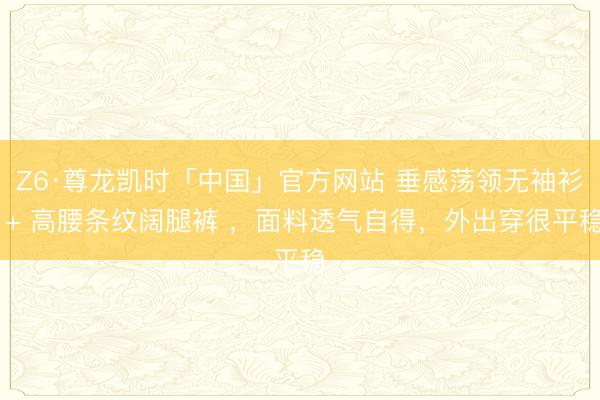 Z6·尊龙凯时「中国」官方网站 垂感荡领无袖衫 + 高腰条纹阔腿裤 ,面料透气自得,外出穿很平稳