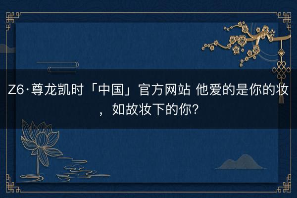 Z6·尊龙凯时「中国」官方网站 他爱的是你的妆，如故妆下的你？