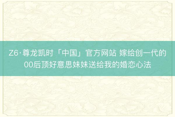Z6·尊龙凯时「中国」官方网站 嫁给创一代的00后顶好意思妹妹送给我的婚恋心法