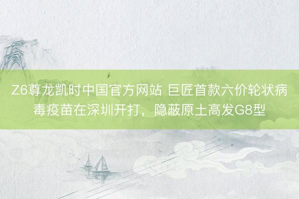 Z6尊龙凯时中国官方网站 巨匠首款六价轮状病毒疫苗在深圳开打，隐蔽原土高发G8型