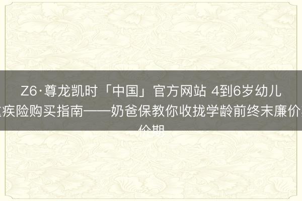 Z6·尊龙凯时「中国」官方网站 4到6岁幼儿重疾险购买指南——奶爸保教你收拢学龄前终末廉价期