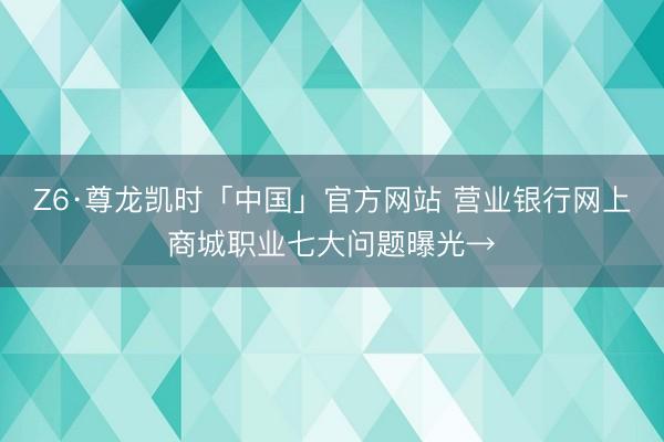 Z6·尊龙凯时「中国」官方网站 营业银行网上商城职业七大问题曝光→