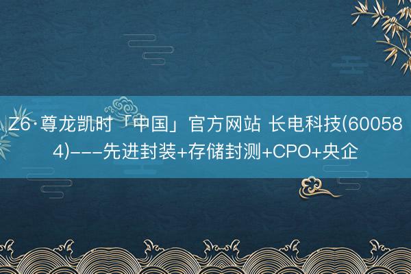 Z6·尊龙凯时「中国」官方网站 长电科技(600584)---先进封装+存储封测+CPO+央企