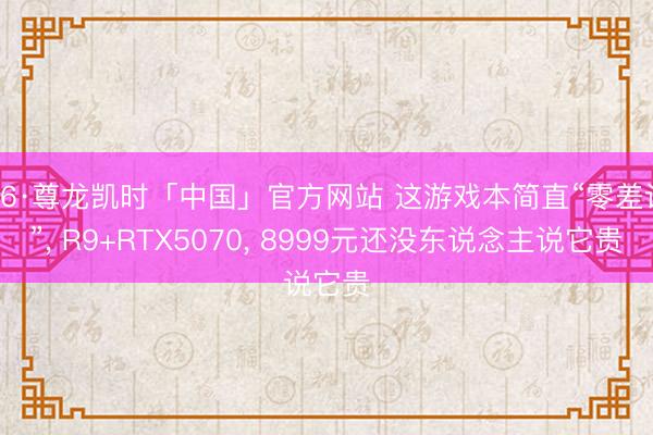 Z6·尊龙凯时「中国」官方网站 这游戏本简直“零差评”， R9+RTX5070， 8999元还没东说念主说它贵