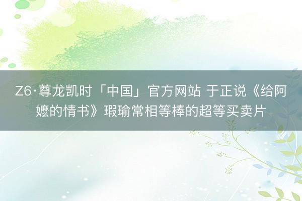 Z6·尊龙凯时「中国」官方网站 于正说《给阿嬷的情书》瑕瑜常相等棒的超等买卖片