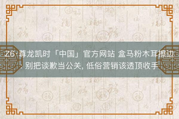 Z6·尊龙凯时「中国」官方网站 盒马粉木耳擦边: 别把谈歉当公关， 低俗营销该透顶收手
