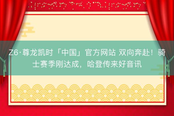 Z6·尊龙凯时「中国」官方网站 双向奔赴！骑士赛季刚达成，哈登传来好音讯
