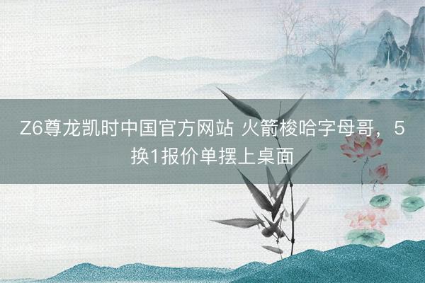 Z6尊龙凯时中国官方网站 火箭梭哈字母哥，5换1报价单摆上桌面