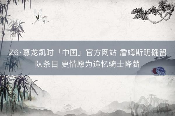 Z6·尊龙凯时「中国」官方网站 詹姆斯明确留队条目 更情愿为追忆骑士降薪