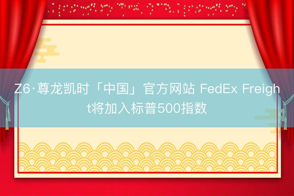 Z6·尊龙凯时「中国」官方网站 FedEx Freight将加入标普500指数