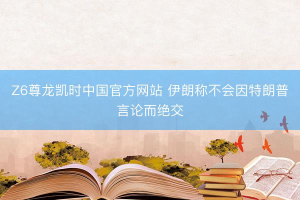 Z6尊龙凯时中国官方网站 伊朗称不会因特朗普言论而绝交
