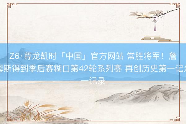 Z6·尊龙凯时「中国」官方网站 常胜将军！詹姆斯得到季后赛糊口第42轮系列赛 再创历史第一记录