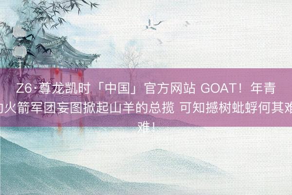 Z6·尊龙凯时「中国」官方网站 GOAT！年青的火箭军团妄图掀起山羊的总揽 可知撼树蚍蜉何其难！