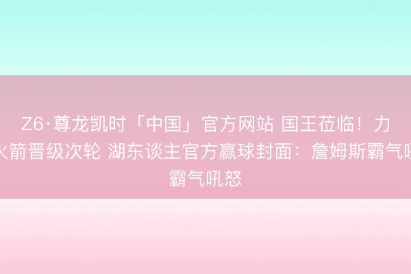 Z6·尊龙凯时「中国」官方网站 国王莅临！力克火箭晋级次轮 湖东谈主官方赢球封面：詹姆斯霸气吼怒