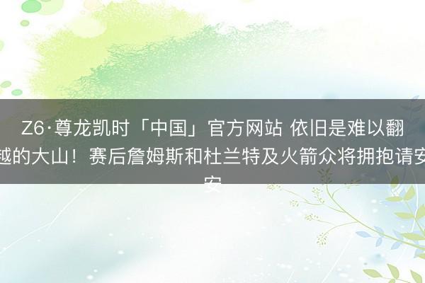 Z6·尊龙凯时「中国」官方网站 依旧是难以翻越的大山！赛后詹姆斯和杜兰特及火箭众将拥抱请安