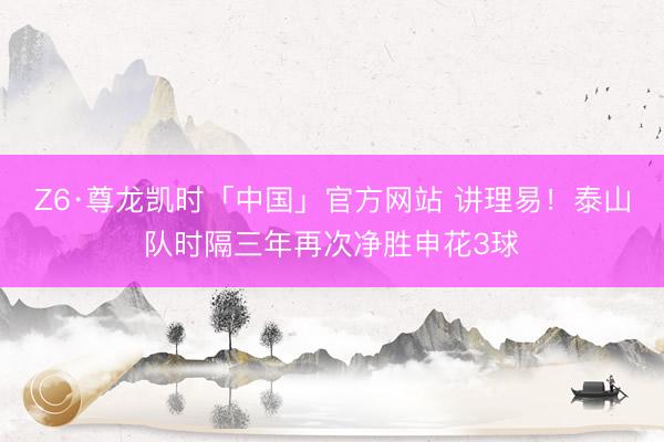 Z6·尊龙凯时「中国」官方网站 讲理易！泰山队时隔三年再次净胜申花3球
