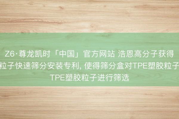 Z6·尊龙凯时「中国」官方网站 浩恩高分子获得TPE塑胶粒子快速筛分安装专利， 使得筛分盒对TPE塑胶粒子进行筛选