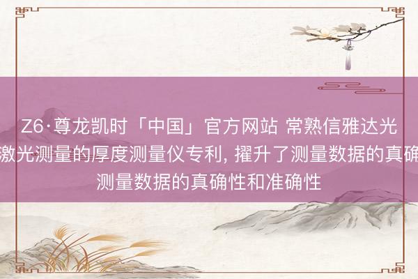Z6·尊龙凯时「中国」官方网站 常熟信雅达光电肯求基于激光测量的厚度测量仪专利， 擢升了测量数据的真确性和准确性