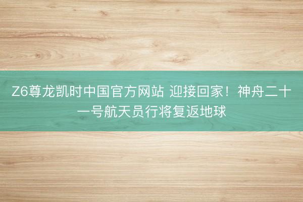 Z6尊龙凯时中国官方网站 迎接回家!神舟二十一号航天员行将复返地球