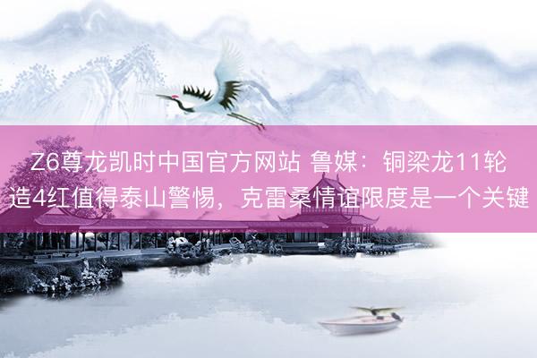 Z6尊龙凯时中国官方网站 鲁媒：铜梁龙11轮造4红值得泰山警惕，克雷桑情谊限度是一个关键