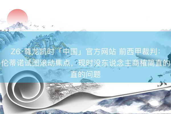 Z6·尊龙凯时「中国」官方网站 前西甲裁判：弗洛伦蒂诺试图滚动焦点，现时没东说念主商榷简直的问题