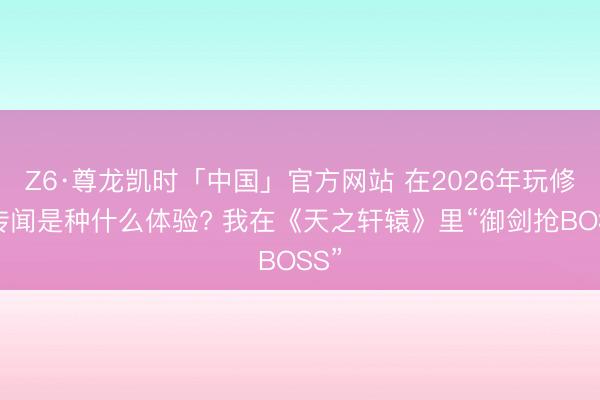 Z6·尊龙凯时「中国」官方网站 在2026年玩修仙传闻是种什么体验? 我在《天之轩辕》里“御剑抢BOSS”