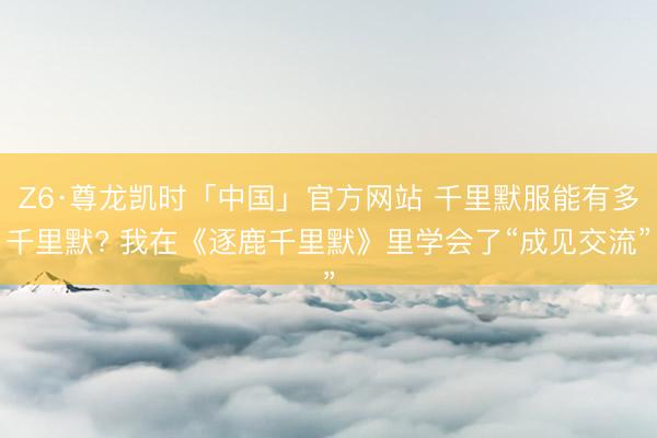 Z6·尊龙凯时「中国」官方网站 千里默服能有多千里默? 我在《逐鹿千里默》里学会了“成见交流”