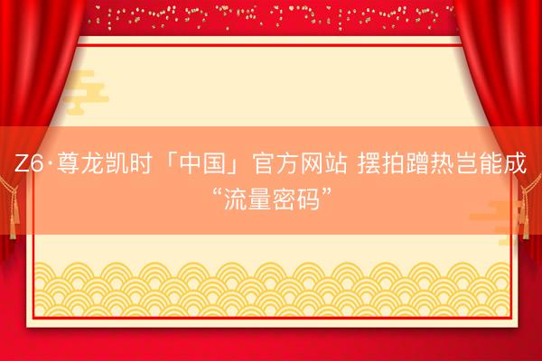 Z6·尊龙凯时「中国」官方网站 摆拍蹭热岂能成“流量密码”