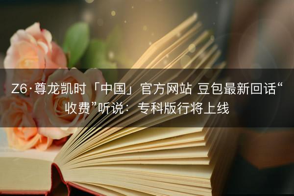 Z6·尊龙凯时「中国」官方网站 豆包最新回话“收费”听说：专科版行将上线