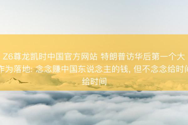 Z6尊龙凯时中国官方网站 特朗普访华后第一个大作为落地: 念念赚中国东说念主的钱, 但不念念给时间