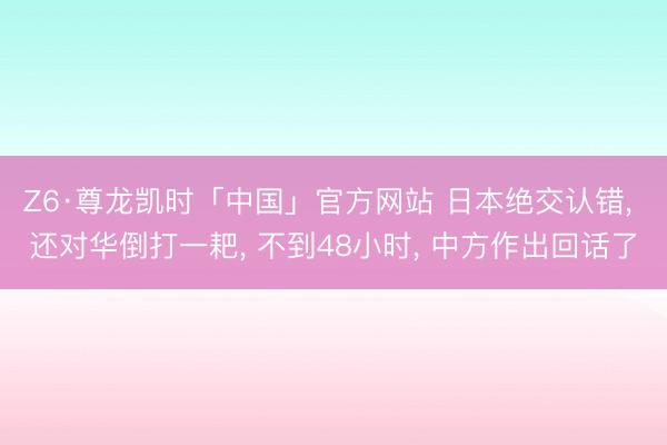 Z6·尊龙凯时「中国」官方网站 日本绝交认错， 还对华倒打一耙， 不到48小时， 中方作出回话了