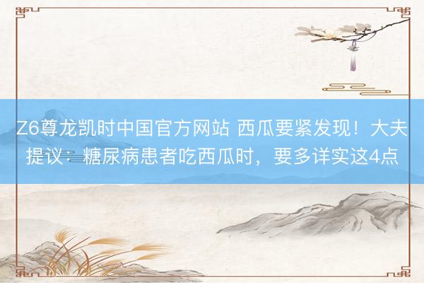 Z6尊龙凯时中国官方网站 西瓜要紧发现！大夫提议：糖尿病患者吃西瓜时，要多详实这4点