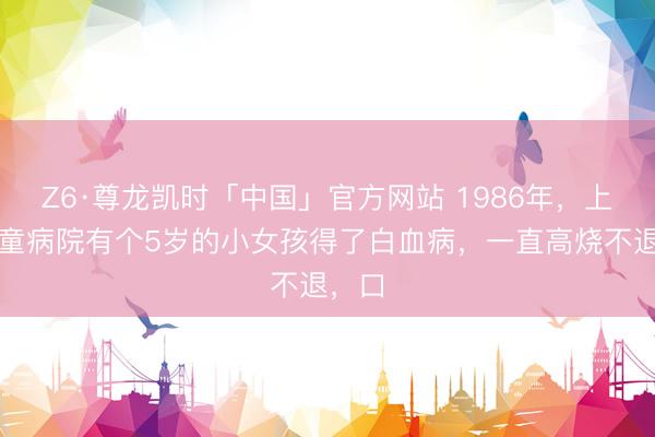 Z6·尊龙凯时「中国」官方网站 1986年，上海儿童病院有个5岁的小女孩得了白血病，一直高烧不退，口