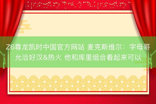 Z6尊龙凯时中国官方网站 麦克斯维尔：字母哥允洽好汉&热火 他和库里组合看起来可以