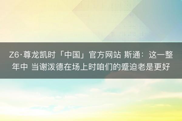 Z6·尊龙凯时「中国」官方网站 斯通：这一整年中 当谢泼德在场上时咱们的蹙迫老是更好