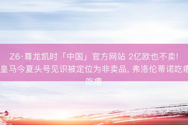 Z6·尊龙凯时「中国」官方网站 2亿欧也不卖! 皇马今夏头号见识被定位为非卖品， 弗洛伦蒂诺吃瘪