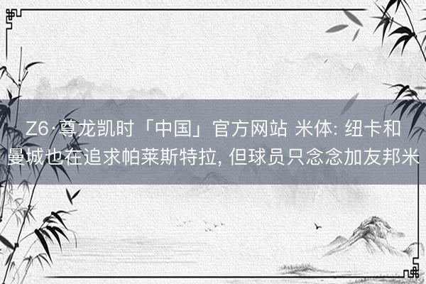 Z6·尊龙凯时「中国」官方网站 米体: 纽卡和曼城也在追求帕莱斯特拉， 但球员只念念加友邦米