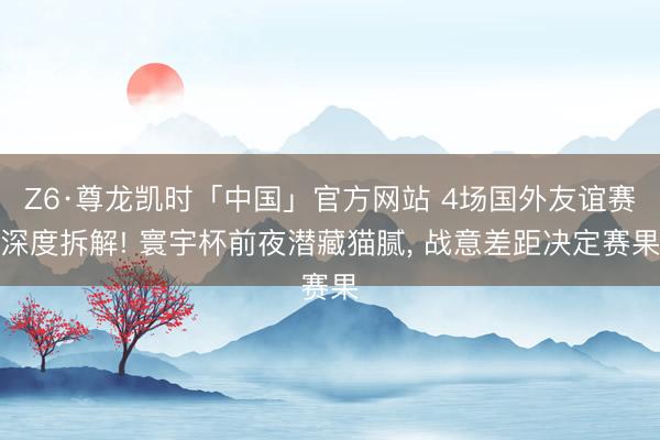 Z6·尊龙凯时「中国」官方网站 4场国外友谊赛深度拆解! 寰宇杯前夜潜藏猫腻, 战意差距决定赛果