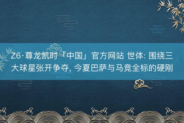 Z6·尊龙凯时「中国」官方网站 世体: 围绕三大球星张开争夺， 今夏巴萨与马竞全标的硬刚