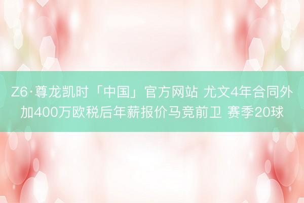 Z6·尊龙凯时「中国」官方网站 尤文4年合同外加400万欧税后年薪报价马竞前卫 赛季20球