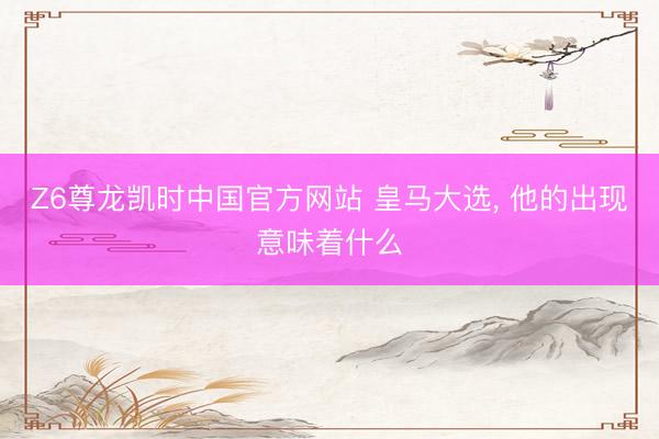 Z6尊龙凯时中国官方网站 皇马大选， 他的出现意味着什么