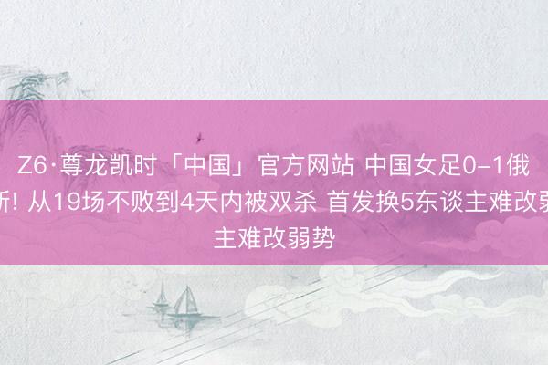 Z6·尊龙凯时「中国」官方网站 中国女足0-1俄罗斯! 从19场不败到4天内被双杀 首发换5东谈主难改弱势