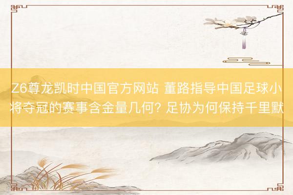 Z6尊龙凯时中国官方网站 董路指导中国足球小将夺冠的赛事含金量几何? 足协为何保持千里默