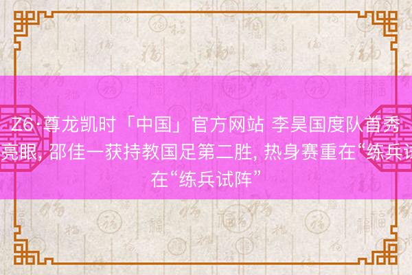 Z6·尊龙凯时「中国」官方网站 李昊国度队首秀阐扬亮眼， 邵佳一获持教国足第二胜， 热身赛重在“练兵试阵”