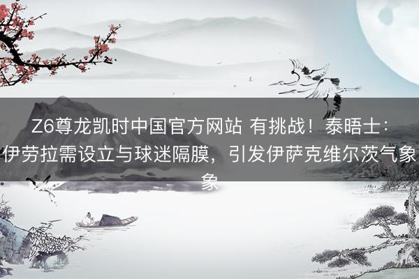 Z6尊龙凯时中国官方网站 有挑战！泰晤士：伊劳拉需设立与球迷隔膜，引发伊萨克维尔茨气象
