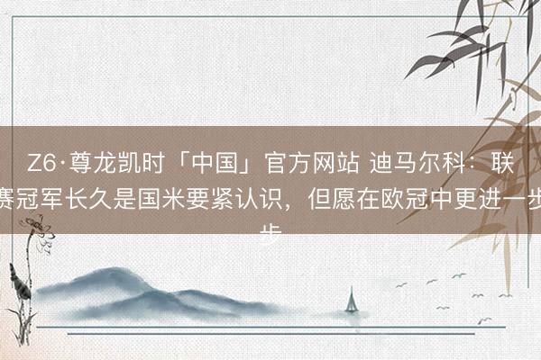 Z6·尊龙凯时「中国」官方网站 迪马尔科：联赛冠军长久是国米要紧认识，但愿在欧冠中更进一步