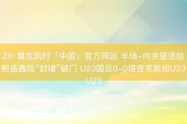 Z6·尊龙凯时「中国」官方网站 半场-向余望造险鲍盛鑫险“封堵”破门 U23国足0-0塔吉克斯坦U23